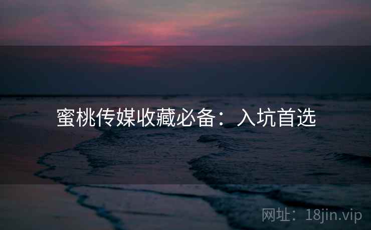 蜜桃传媒收藏必备：入坑首选