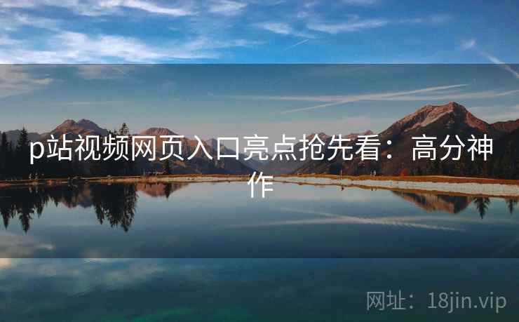 p站视频网页入口亮点抢先看：高分神作
