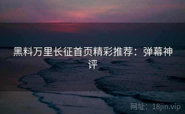 黑料万里长征首页精彩推荐：弹幕神评