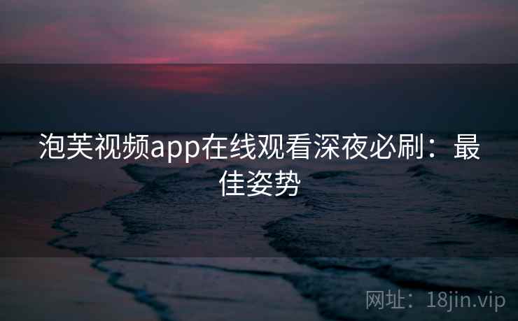 泡芙视频app在线观看深夜必刷：最佳姿势